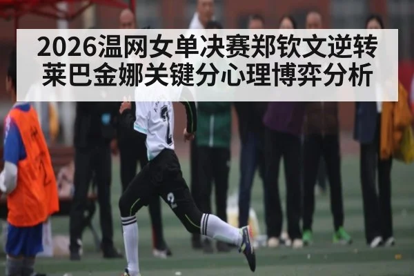 2026温网女单决赛郑钦文逆转莱巴金娜关键分心理博弈分析