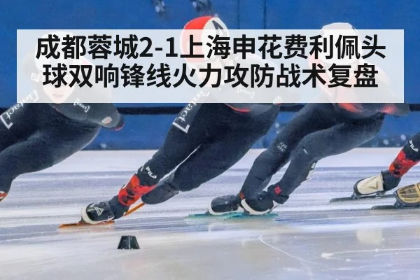 成都蓉城2-1上海申花费利佩头球双响锋线火力攻防战术复盘