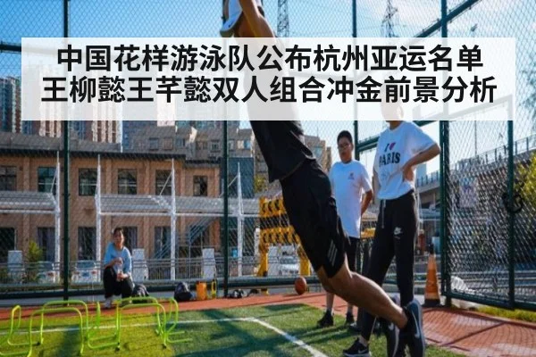 中国花样游泳队公布杭州亚运名单 王柳懿王芊懿双人组合冲金前景分析
